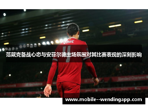 范戴克备战心态与安菲尔德主场氛围对其比赛表现的深刻影响 范戴克备战心态与安菲尔德主场氛围对其比赛表现的深刻影响