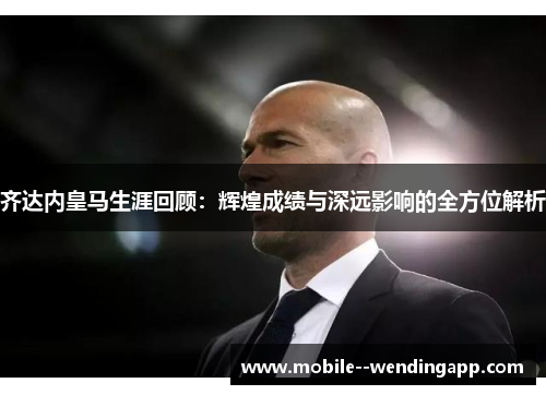 齐达内皇马生涯回顾：辉煌成绩与深远影响的全方位解析
