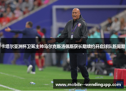 卡塔尔亚洲杯卫冕主帅马尔克斯洛佩斯获长期续约开启球队新周期 卡塔尔亚洲杯卫冕主帅马尔克斯洛佩斯获长期续约开启球队新周期