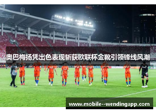 奥巴梅扬凭出色表现斩获欧联杯金靴引领锋线风潮 奥巴梅扬凭出色表现斩获欧联杯金靴引领锋线风潮