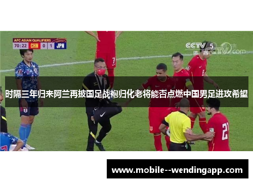 时隔三年归来阿兰再披国足战袍归化老将能否点燃中国男足进攻希望 时隔三年归来阿兰再披国足战袍归化老将能否点燃中国男足进攻希望