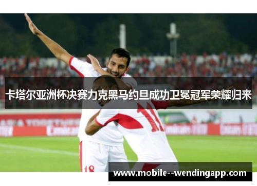 卡塔尔亚洲杯决赛力克黑马约旦成功卫冕冠军荣耀归来 卡塔尔亚洲杯决赛力克黑马约旦成功卫冕冠军荣耀归来