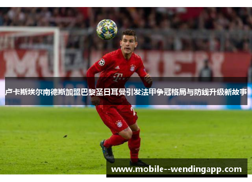 卢卡斯埃尔南德斯加盟巴黎圣日耳曼引发法甲争冠格局与防线升级新故事